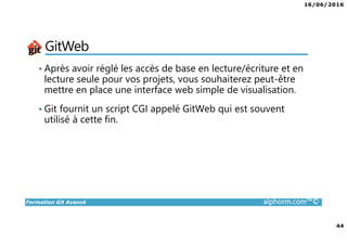 16/06/2016
44
Formation Git Avancé alphorm.com™©
GitWeb
• Après avoir réglé les accès de base en lecture/écriture et en
lecture seule pour vos projets, vous souhaiterez peut-être
mettre en place une interface web simple de visualisation.
• Git fournit un script CGI appelé GitWeb qui est souvent
utilisé à cette fin.
 