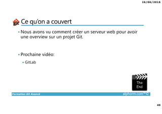 16/06/2016
49
Formation Git Avancé alphorm.com™©
Ce qu’on a couvert
• Nous avons vu comment créer un serveur web pour avoir
une overview sur un projet Git.
• Prochaine vidéo:
GitLab
 