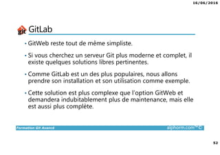 16/06/2016
52
Formation Git Avancé alphorm.com™©
GitLab
• GitWeb reste tout de même simpliste.
• Si vous cherchez un serveur Git plus moderne et complet, il
existe quelques solutions libres pertinentes.
• Comme GitLab est un des plus populaires, nous allons
prendre son installation et son utilisation comme exemple.
• Cette solution est plus complexe que l’option GitWeb et
demandera indubitablement plus de maintenance, mais elle
est aussi plus complète.
 