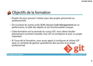 16/06/2016
6
Formation Git Avancé alphorm.com™©
Objectifs de la formation
• Étudier Git pour pouvoir l’utiliser pour des projets personnels ou
professionnels.
• Git surclasse les autres outils SCM (Source Code Management) par sa
performance, la taille des dépôts et ses fonctionnalités uniques.
• Cette formation est la seconde du cursus GIT, nous allons étudier
précisément comment travailler avec GIT en entreprise et avec un projet
important.
• À l’issue de la formation, vous aurez appris à configurer et utiliser GIT
dans un contexte de gestion quotidienne des sources d’un projet
professionnel.
 