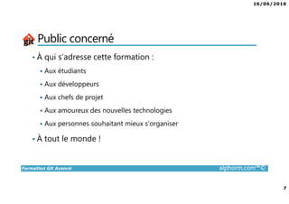 16/06/2016
7
Formation Git Avancé alphorm.com™©
Public concerné
• À qui s’adresse cette formation :
Aux étudiants
Aux développeurs
Aux chefs de projet
Aux amoureux des nouvelles technologies
Aux personnes souhaitant mieux s’organiser
• À tout le monde !
 