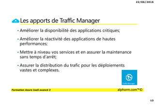 22/06/2016
13
Formation Azure IaaS avancé 3 alphorm.com™©
Les apports de Traffic Manager
• Améliorer la disponibilité des applications critiques;
• Améliorer la réactivité des applications de hautes
performances;
• Mettre à niveau vos services et en assurer la maintenance
sans temps d’arrêt;
• Assurer la distribution du trafic pour les déploiements
vastes et complexes.
 