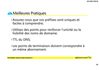 22/06/2016
15
Formation Azure IaaS avancé 3 alphorm.com™©
Meilleures Pratiques
•Assurez-vous que vos préfixes sont uniques et
faciles à comprendre;
•Utilisez des points pour renforcer l’unicité ou la
lisibilité des noms de domaine;
•TTL du DNS;
•Les points de terminaison doivent correspondre à
un même abonnement.
 