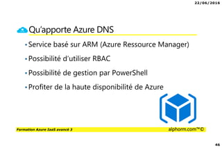 22/06/2016
46
Formation Azure IaaS avancé 3 alphorm.com™©
Qu’apporte Azure DNS
•Service basé sur ARM (Azure Ressource Manager)
•Possibilité d’utiliser RBAC
•Possibilité de gestion par PowerShell
•Profiter de la haute disponibilité de Azure
 