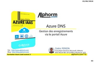 22/06/2016
53
Formation Azure IaaS avancé 3 alphorm.com™©
Gestion des enregistrements
via le portail Azure
Azure DNS
Site : http://www.alphorm.com
Blog : http://blog.alphorm.com
Cédric PERION
Consultant Solutions Microsoft, VMware
MCP, MCSA Win 2012/Office 365/Azure, VCP
 
