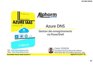22/06/2016
57
Formation Azure IaaS avancé 3 alphorm.com™©
Gestion des enregistrements
via PowerShell
Azure DNS
Site : http://www.alphorm.com
Blog : http://blog.alphorm.com
Cédric PERION
Consultant Solutions Microsoft, VMware
MCP, MCSA Win 2012/Office 365/Azure, VCP
 