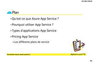 22/06/2016
62
Formation Azure IaaS avancé 3 alphorm.com™©
Plan
•Qu’est-ce que Azure App Service ?
•Pourquoi utiliser App Service ?
•Types d’applications App Service
•Pricing App Service
Les différents plans de service
 