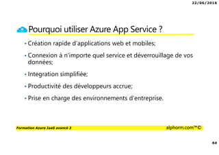 22/06/2016
64
Formation Azure IaaS avancé 3 alphorm.com™©
Pourquoi utiliser Azure App Service ?
• Création rapide d’applications web et mobiles;
• Connexion à n’importe quel service et déverrouillage de vos
données;
• Integration simplifiée;
• Productivité des développeurs accrue;
• Prise en charge des environnements d’entreprise.
 