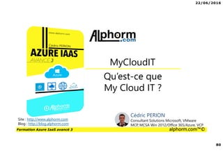 22/06/2016
80
Formation Azure IaaS avancé 3 alphorm.com™©
Qu’est-ce que
My Cloud IT ?
MyCloudIT
Site : http://www.alphorm.com
Blog : http://blog.alphorm.com
Cédric PERION
Consultant Solutions Microsoft, VMware
MCP, MCSA Win 2012/Office 365/Azure, VCP
 