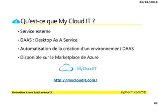 22/06/2016
82
Formation Azure IaaS avancé 3 alphorm.com™©
Qu’est-ce que My Cloud IT ?
• Service externe
• DAAS : Desktop As A Service
• Automatisation de la création d’un environnement DAAS
• Disponible sur le Marketplace de Azure
http://mycloudit.com/
 