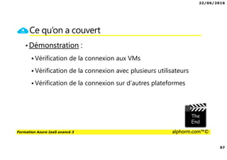 22/06/2016
97
Formation Azure IaaS avancé 3 alphorm.com™©
Ce qu’on a couvert
•Démonstration :
Vérification de la connexion aux VMs
Vérification de la connexion avec plusieurs utilisateurs
Vérification de la connexion sur d’autres plateformes
 