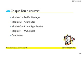 22/06/2016
99
Formation Azure IaaS avancé 3 alphorm.com™©
Ce que l’on a couvert
• Module 1 – Traffic Manager
• Module 2 – Azure DNS
• Module 3 – Azure App Service
• Module 4 – MyCloudIT
• Conclusion
 