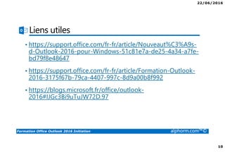 22/06/2016
10
Formation Office Outlook 2016 Initiation alphorm.com™©
Liens utiles
• https://support.office.com/fr-fr/article/Nouveaut%C3%A9s-
d-Outlook-2016-pour-Windows-51c81e7a-de25-4a34-a7fe-
bd79f8e48647
• https://support.office.com/fr-fr/article/Formation-Outlook-
2016-3175f67b-79ca-4407-997c-8d9a00b8f992
• https://blogs.microsoft.fr/office/outlook-
2016#IJGc3Bi9uTuJW72D.97
 