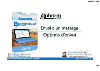 22/06/2016
113
Formation Office Outlook 2016 Initiation alphorm.com™©
Options d’envoi
Envoi d’un message
Site : http://www.alphorm.com
Blog : http://blog.alphorm.com
Pascale BOUSSARD
Formateur et Consultant indépendant
Conseil, Développement en SI
 