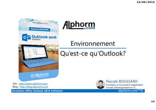 22/06/2016
12
Formation Office Outlook 2016 Initiation alphorm.com™©
Qu’est-ce qu’Outlook?
Environnement
Site : http://www.alphorm.com
Blog : http://blog.alphorm.com
Pascale BOUSSARD
Formateur et Consultant indépendant
Conseil, Développement en SI
 