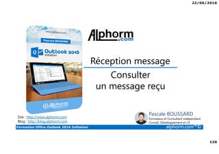 22/06/2016
120
Formation Office Outlook 2016 Initiation alphorm.com™©
Consulter
un message reçu
Réception message
Site : http://www.alphorm.com
Blog : http://blog.alphorm.com
Pascale BOUSSARD
Formateur et Consultant indépendant
Conseil, Développement en SI
 