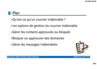 22/06/2016
187
Formation Office Outlook 2016 Initiation alphorm.com™©
Plan
•Qu’est-ce qu’un courrier indésirable ?
•Les options de gestion du courrier indésirable
•Gérer les contacts approuvés ou bloqués
•Bloquer ou approuver des domaines
•Gérer les messages indésirables
 
