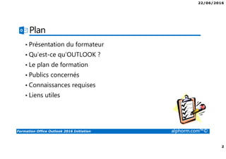 22/06/2016
2
Formation Office Outlook 2016 Initiation alphorm.com™©
Plan
• Présentation du formateur
• Qu’est-ce qu’OUTLOOK ?
• Le plan de formation
• Publics concernés
• Connaissances requises
• Liens utiles
 