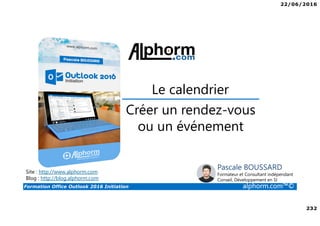 22/06/2016
232
Formation Office Outlook 2016 Initiation alphorm.com™©
Créer un rendez-vous
ou un événement
Le calendrier
Site : http://www.alphorm.com
Blog : http://blog.alphorm.com
Pascale BOUSSARD
Formateur et Consultant indépendant
Conseil, Développement en SI
 