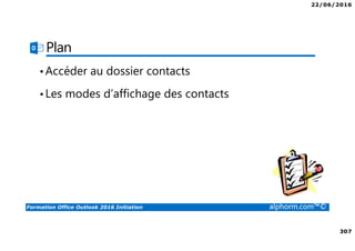 22/06/2016
307
Formation Office Outlook 2016 Initiation alphorm.com™©
Plan
•Accéder au dossier contacts
•Les modes d’affichage des contacts
 