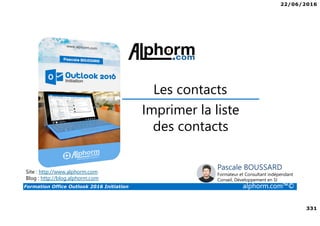 22/06/2016
331
Formation Office Outlook 2016 Initiation alphorm.com™©
Imprimer la liste
des contacts
Les contacts
Site : http://www.alphorm.com
Blog : http://blog.alphorm.com
Pascale BOUSSARD
Formateur et Consultant indépendant
Conseil, Développement en SI
 