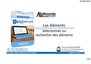 22/06/2016
413
Formation Office Outlook 2016 Initiation alphorm.com™©
Sélectionner ou
rechercher des éléments
Les éléments
Site : http://www.alphorm.com
Blog : http://blog.alphorm.com
Pascale BOUSSARD
Formateur et Consultant indépendant
Conseil, Développement en SI
 