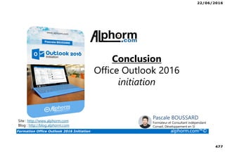 22/06/2016
477
Formation Office Outlook 2016 Initiation alphorm.com™©
Conclusion
Office Outlook 2016
initiation
Site : http://www.alphorm.com
Blog : http://blog.alphorm.com
Pascale BOUSSARD
Formateur et Consultant indépendant
Conseil, Développement en SI
 