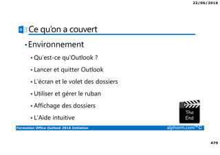 22/06/2016
479
Formation Office Outlook 2016 Initiation alphorm.com™©
Ce qu’on a couvert
•Environnement
Qu’est-ce qu’Outlook ?
Lancer et quitter Outlook
L’écran et le volet des dossiers
Utiliser et gérer le ruban
Affichage des dossiers
L’Aide intuitive
 