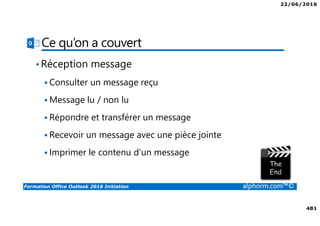 22/06/2016
481
Formation Office Outlook 2016 Initiation alphorm.com™©
Ce qu’on a couvert
•Réception message
Consulter un message reçu
Message lu / non lu
Répondre et transférer un message
Recevoir un message avec une pièce jointe
Imprimer le contenu d’un message
 