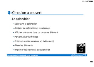 22/06/2016
483
Formation Office Outlook 2016 Initiation alphorm.com™©
Ce qu’on a couvert
•Le calendrier
Découvrir le calendrier
Accéder au calendrier et les dossiers
Afficher une autre date ou un autre élément
Personnaliser l’affichage
Créer un rendez-vous ou un événement
Gérer les éléments
Imprimer les éléments du calendrier
 