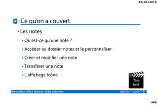 22/06/2016
488
Formation Office Outlook 2016 Initiation alphorm.com™©
Ce qu’on a couvert
•Les notes
Qu’est-ce qu’une note ?
Accéder au dossier notes et le personnaliser
Créer et modifier une note
Transférer une note
L’affichage Icône
 