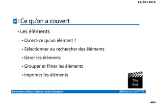 22/06/2016
489
Formation Office Outlook 2016 Initiation alphorm.com™©
Ce qu’on a couvert
•Les éléments
Qu’est-ce qu’un élément ?
Sélectionner ou rechercher des éléments
Gérer les éléments
Grouper et filtrer les éléments
Imprimer les éléments
 