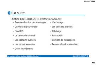 22/06/2016
492
Formation Office Outlook 2016 Initiation alphorm.com™©
La suite
Personnalisation des messages
Configuration avancée
Flux RSS
Le calendrier avancé
Les contacts avancés
Les tâches avancées
Gérer les éléments
L’archivage
Les dossiers avancés
Affichage
Raccourcis
Compte de messagerie
Personnalisation du ruban
• Office OUTLOOK 2016 Perfectionnement
 