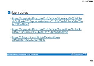 22/06/2016
493
Formation Office Outlook 2016 Initiation alphorm.com™©
Lien utiles
• https://support.office.com/fr-fr/article/Nouveaut%C3%A9s-
d-Outlook-2016-pour-Windows-51c81e7a-de25-4a34-a7fe-
bd79f8e48647
• https://support.office.com/fr-fr/article/Formation-Outlook-
2016-3175f67b-79ca-4407-997c-8d9a00b8f992
• https://blogs.microsoft.fr/office/outlook-
2016#IJGc3Bi9uTuJW72D.97
 