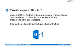 22/06/2016
5
Formation Office Outlook 2016 Initiation alphorm.com™©
Qu’est-ce qu’OUTLOOK ?
• Microsoft Office Outlook est un gestionnaire d'informations
personnelles et un client de courrier électronique
propriétaire édité par Microsoft.
• Il fait partie de la suite bureautique Microsoft Office
 
