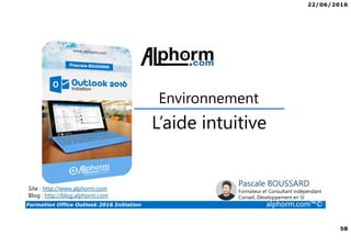 22/06/2016
58
Formation Office Outlook 2016 Initiation alphorm.com™©
L’aide intuitive
Environnement
Site : http://www.alphorm.com
Blog : http://blog.alphorm.com
Pascale BOUSSARD
Formateur et Consultant indépendant
Conseil, Développement en SI
 