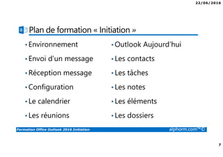 22/06/2016
7
Formation Office Outlook 2016 Initiation alphorm.com™©
Plan de formation « Initiation »
•Environnement
•Envoi d’un message
•Réception message
•Configuration
•Le calendrier
•Les réunions
•Outlook Aujourd’hui
•Les contacts
•Les tâches
•Les notes
•Les éléments
•Les dossiers
 
