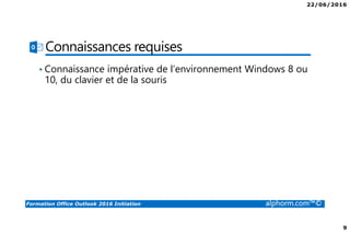 22/06/2016
9
Formation Office Outlook 2016 Initiation alphorm.com™©
Connaissances requises
• Connaissance impérative de l’environnement Windows 8 ou
10, du clavier et de la souris
 