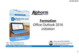 22/06/2016
1
Formation Office Outlook 2016 Initiation alphorm.com™©
Formation
Office Outlook 2016
initiation
Site : http://www.alphorm.com
Blog : http://blog.alphorm.com
Pascale BOUSSARD
Formateur et Consultant indépendant
Conseil, Développement en SI
 