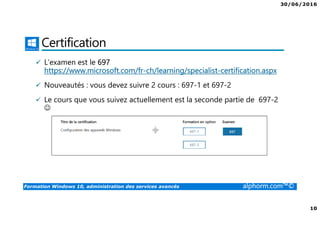 30/06/2016
10
Formation Windows 10, administration des services avancés alphorm.com™©
Certification
L’examen est le 697
https://www.microsoft.com/fr-ch/learning/specialist-certification.aspx
Nouveautés : vous devez suivre 2 cours : 697-1 et 697-2
Le cours que vous suivez actuellement est la seconde partie de 697-2
☺
 
