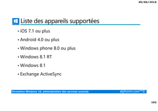 30/06/2016
102
Formation Windows 10, administration des services avancés alphorm.com™©
Liste des appareils supportées
• iOS 7.1 ou plus
• Android 4.0 ou plus
• Windows phone 8.0 ou plus
• Windows 8.1 RT
• Windows 8.1
• Exchange ActiveSync
 
