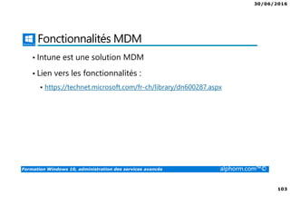 30/06/2016
103
Formation Windows 10, administration des services avancés alphorm.com™©
Fonctionnalités MDM
• Intune est une solution MDM
• Lien vers les fonctionnalités :
https://technet.microsoft.com/fr-ch/library/dn600287.aspx
 