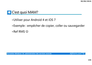 30/06/2016
136
Formation Windows 10, administration des services avancés alphorm.com™©
C’est quoi MAM?
•Utiliser pour Android 4 et iOS 7
•Exemple : empêcher de copier, coller ou sauvegarder
•Ref RMS ☺
 