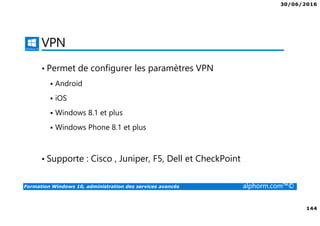 30/06/2016
144
Formation Windows 10, administration des services avancés alphorm.com™©
VPN
• Permet de configurer les paramètres VPN
Android
iOS
Windows 8.1 et plus
Windows Phone 8.1 et plus
• Supporte : Cisco , Juniper, F5, Dell et CheckPoint
 
