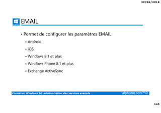 30/06/2016
145
Formation Windows 10, administration des services avancés alphorm.com™©
EMAIL
• Permet de configurer les paramètres EMAIL
Android
iOS
Windows 8.1 et plus
Windows Phone 8.1 et plus
Exchange ActiveSync
 