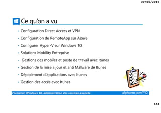 30/06/2016
153
Formation Windows 10, administration des services avancés alphorm.com™©
Ce qu’on a vu
• Configuration Direct Access et VPN
• Configuration de RemoteApp sur Azure
• Configurer Hyper-V sur Windows 10
• Solutions Mobility Entreprise
• Gestions des mobiles et poste de travail avec Itunes
• Gestion de la mise a jour et anti Malware de Itunes
• Déploiement d’applications avec Itunes
• Gestion des accés avec Itunes
 