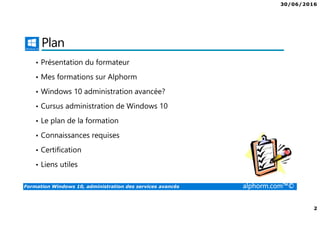 30/06/2016
2
Formation Windows 10, administration des services avancés alphorm.com™©
Plan
• Présentation du formateur
• Mes formations sur Alphorm
• Windows 10 administration avancée?
• Cursus administration de Windows 10
• Le plan de la formation
• Connaissances requises
• Certification
• Liens utiles
 