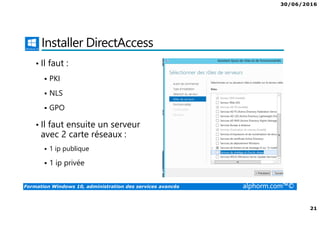 30/06/2016
21
Formation Windows 10, administration des services avancés alphorm.com™©
Installer DirectAccess
• Il faut :
PKI
NLS
GPO
• Il faut ensuite un serveur
avec 2 carte réseaux :
1 ip publique
1 ip privée
 