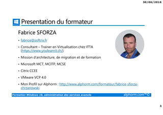 30/06/2016
2
Formation Windows 10, administration des services avancés alphorm.com™©
Plan
• Présentation du formateur
• Mes formations sur Alphorm
• Windows 10 administration avancée?
• Cursus administration de Windows 10
• Le plan de la formation
• Connaissances requises
• Certification
• Liens utiles
 