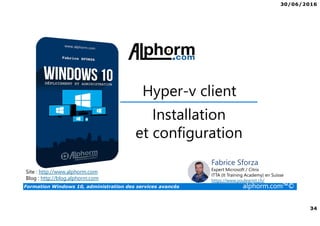 30/06/2016
34
Formation Windows 10, administration des services avancés alphorm.com™©
Site : http://www.alphorm.com
Blog : http://blog.alphorm.com
Fabrice Sforza
Expert Microsoft / Citrix
ITTA (It Training Academy) en Suisse
https://www.youlearnit.ch/
Hyper-v client
Installation
et configuration
 